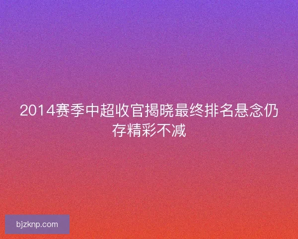 2014赛季中超收官揭晓最终排名悬念仍存精彩不减
