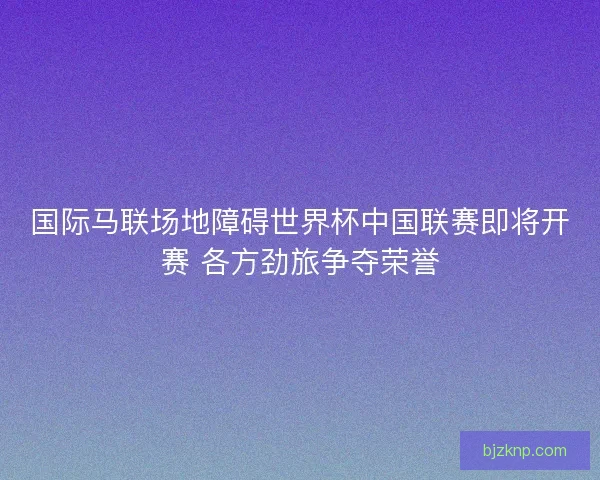国际马联场地障碍世界杯中国联赛即将开赛 各方劲旅争夺荣誉