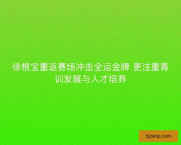 徐根宝重返赛场冲击全运金牌 更注重青训发展与人才培养