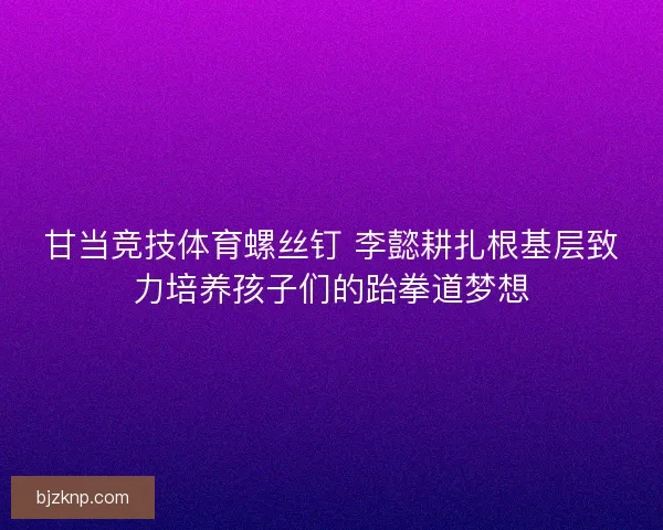 甘当竞技体育螺丝钉 李懿耕扎根基层致力培养孩子们的跆拳道梦想